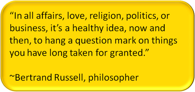"In all affairs, love, religion, politics, or business, it's a health idea, now and then, to hang a question mark on things you have long taken for granted." ~Bertrand Russell, philosopher