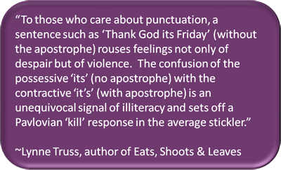"To those who care about punctuation, a sentence such as 'Thank God its Friday' (without the apostrophe) rouses feelings not only of despair but of violence.  The confusion of the possessive 'its' (no apostrophe) with the contractive 'it's' (with apostrophe) is an unequivocal signal of illiteracy and sets off a Pavlovian 'kill' response in the average sticklet." ~Lynne Truss, author of Eats, Shoots & Leaves
